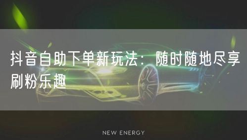 抖音自助下单新玩法:随时随地尽享刷粉乐趣