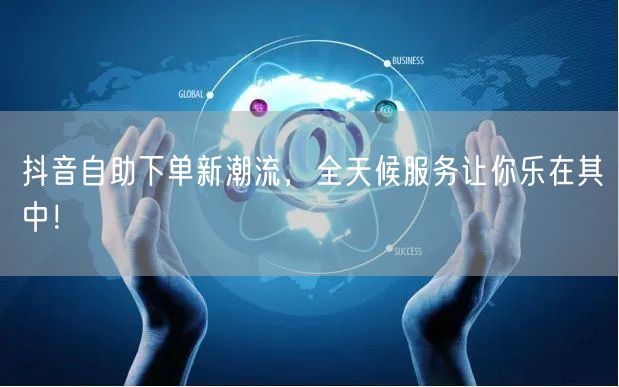 抖音自助下单新潮流,全天候服务让你乐在其中!
