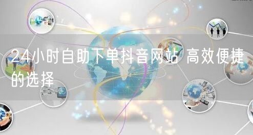 24小时自助下单抖音网站 高效便捷的选择