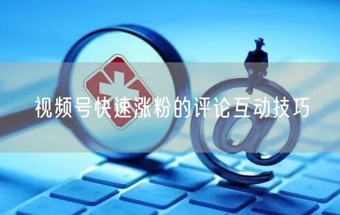 视频号快速涨粉的评论互动技巧