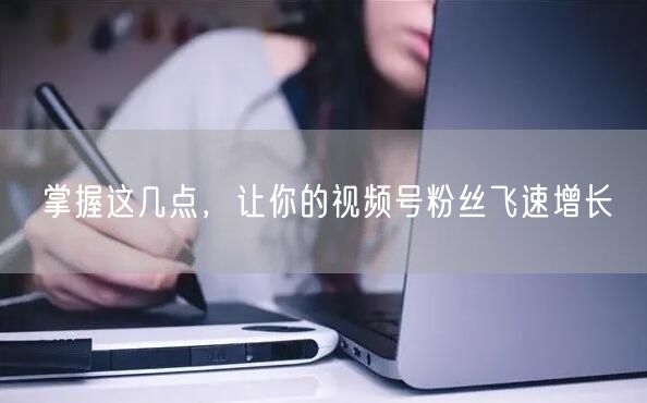 掌握这几点，让你的视频号粉丝飞速增长