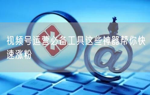 视频号运营必备工具这些神器帮你快速涨粉