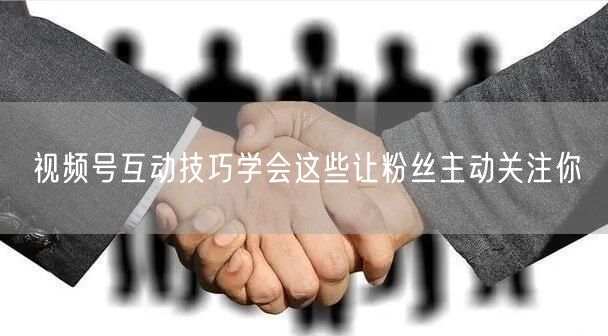 视频号互动技巧学会这些让粉丝主动关注你